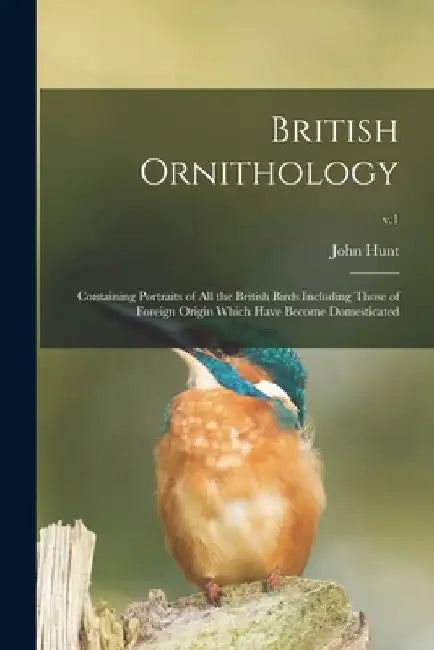 British Ornithology: Containing Portraits of All the British Birds Including Those of Foreign Origin Which Have Become Domesticated; v.1 by John 1777-1842 Hunt