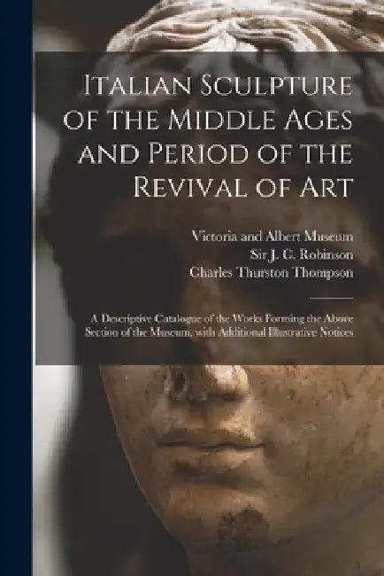 Italian Sculpture of the Middle Ages and Period of the Revival of Art: a Descriptive Catalogue of the Works Forming the Above Section of the Museum, W by Victoria and Albert Museum