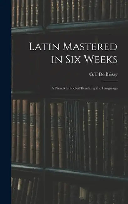 Latin Mastered in Six Weeks: a New Method of Teaching the Language by G. T. de Brisay