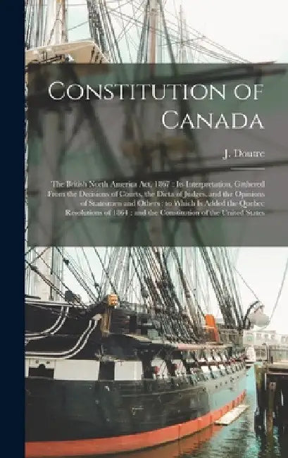 Constitution of Canada [microform]: the British North America Act, 1867: Its Interpretation, Gathered From the Decisions of Courts, the Dicta of Judge by J. 1825-1886 Doutre