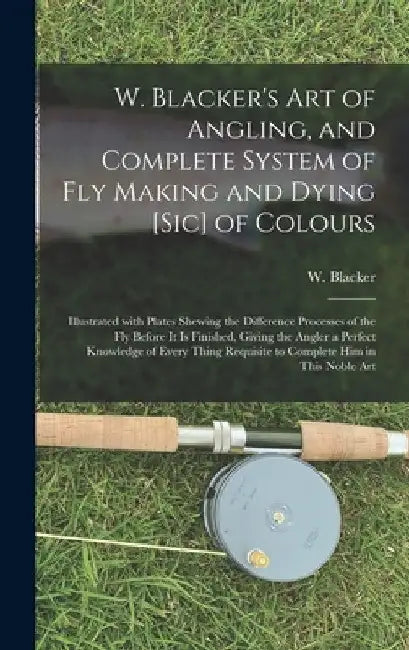 W. Blacker's Art of Angling, and Complete System of Fly Making and Dying [sic] of Colours: Illustrated With Plates Shewing the Difference Processes of by W. (William) Blacker
