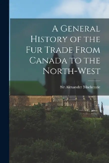 A General History of the Fur Trade From Canada to the North-west [microform] by Alexander MacKenzie