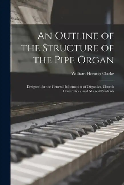 An Outline of the Structure of the Pipe Organ: Designed for the General Information of Organists, Church Committees, and Musical Students by William Horatio 1840-1913 Clarke