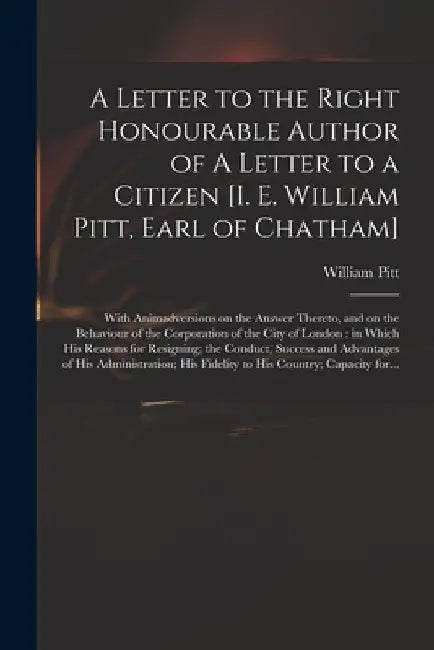 A Letter to the Right Honourable Author of A Letter to a Citizen [i. E. William Pitt, Earl of Chatham] [microform]: With Animadversions on the Answer by William 1708-1778 Pitt
