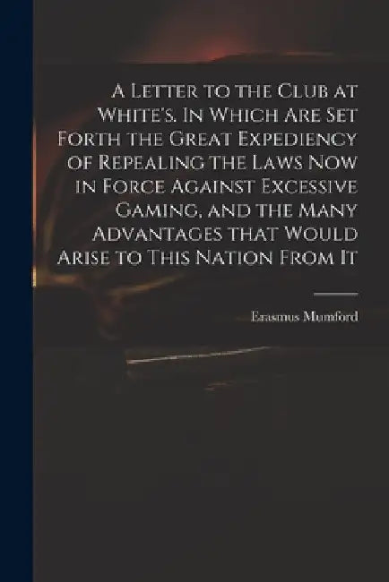 A Letter to the Club at White's. In Which Are Set Forth the Great Expediency of Repealing the Laws Now in Force Against Excessive Gaming, and the Many by Erasmus Mumford