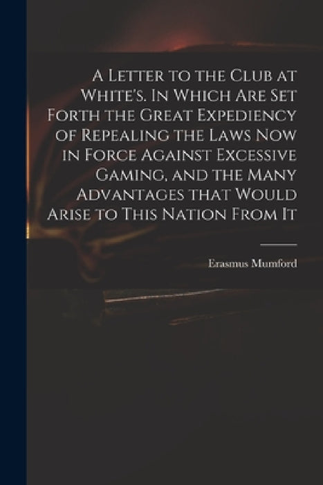 A Letter to the Club at White's. In Which Are Set Forth the Great Expediency of Repealing the Laws Now in Force Against Excessive Gaming, and the Many by Erasmus Mumford
