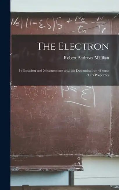 The Electron: Its Isolation and Measurement and the Determination of Some of Its Properties by Robert Andrews 1868-1953 Millikan