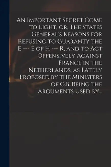 An Important Secret Come to Light, or, The States General's Reasons for Refusing to Guaranty the E --- E of H --- R, and to Act Offensively Against Fr by Anonymous