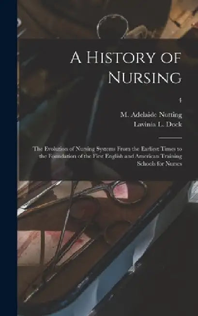 A History of Nursing [microform]: the Evolution of Nursing Systems From the Earliest Times to the Foundation of the First English and American Trainin by M. Adelaide (Mary Adelaide) Nutting