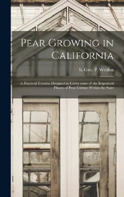 Pear Growing in California: a Practical Treatise Designed to Cover Some of the Important Phases of Pear Culture Within the State by Geo P. (George Percival) B. Weldon
