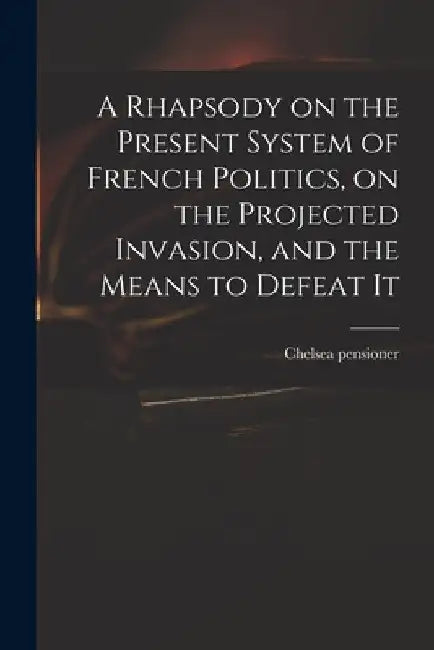 A Rhapsody on the Present System of French Politics, on the Projected Invasion, and the Means to Defeat It by Chelsea Pensioner