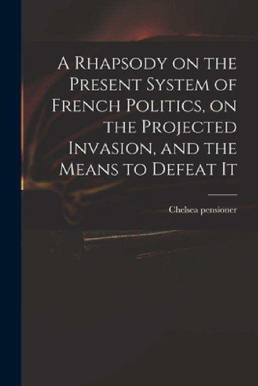A Rhapsody on the Present System of French Politics, on the Projected Invasion, and the Means to Defeat It by Chelsea Pensioner