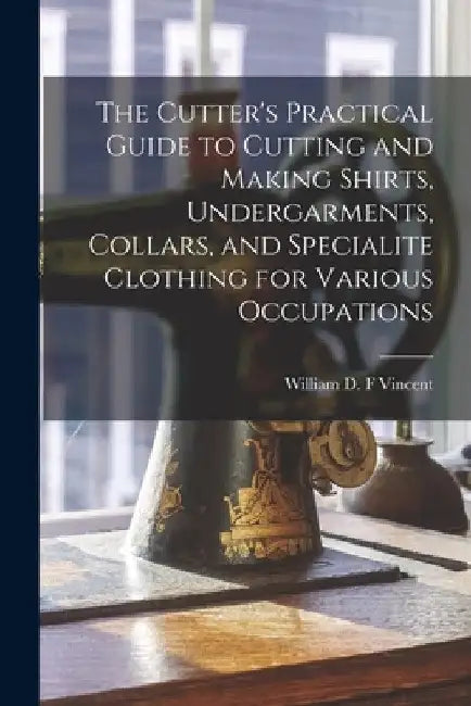 The Cutter's Practical Guide to Cutting and Making Shirts, Undergarments, Collars, and Specialite Clothing for Various Occupations by William D. F. Vincent