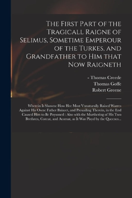 The First Part of the Tragicall Raigne of Selimus, Sometime Emperour of the Turkes, and Grandfather to Him That Now Raigneth: Wherein is Showne How He by Thomas -1619? Printer Creede, Thomas 1591-1629 Goffe, Robert 1558-1592 Greene