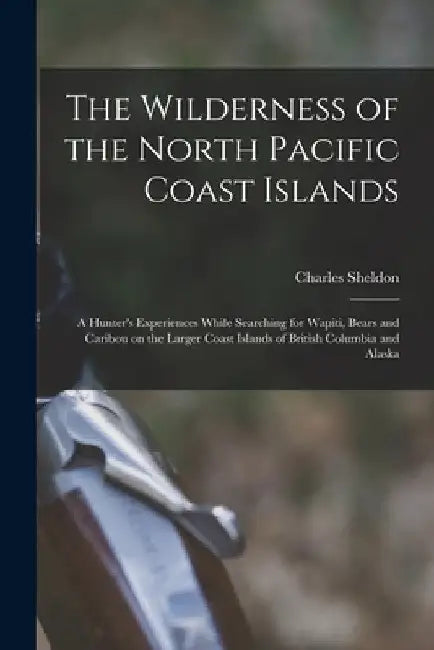 The Wilderness of the North Pacific Coast Islands [microform]: a Hunter's Experiences While Searching for Wapiti, Bears and Caribou on the Larger Coas by Charles 1867-1928 Sheldon