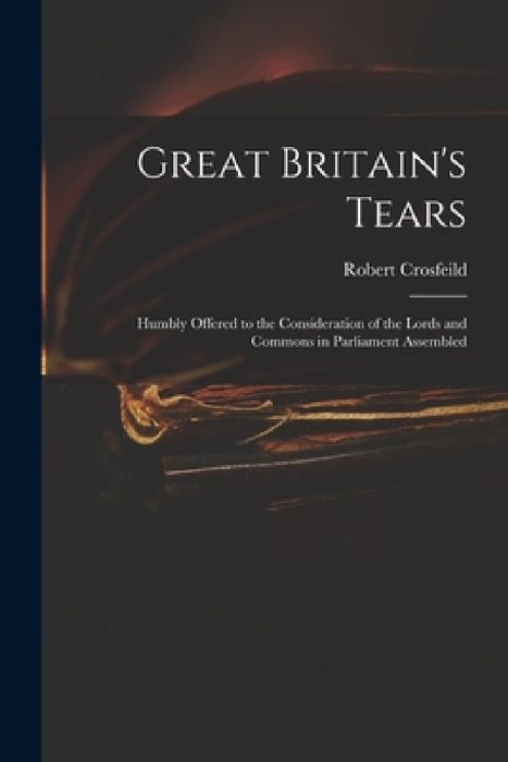 Great Britain's Tears: Humbly Offered to the Consideration of the Lords and Commons in Parliament Assembled by Robert Crosfeild