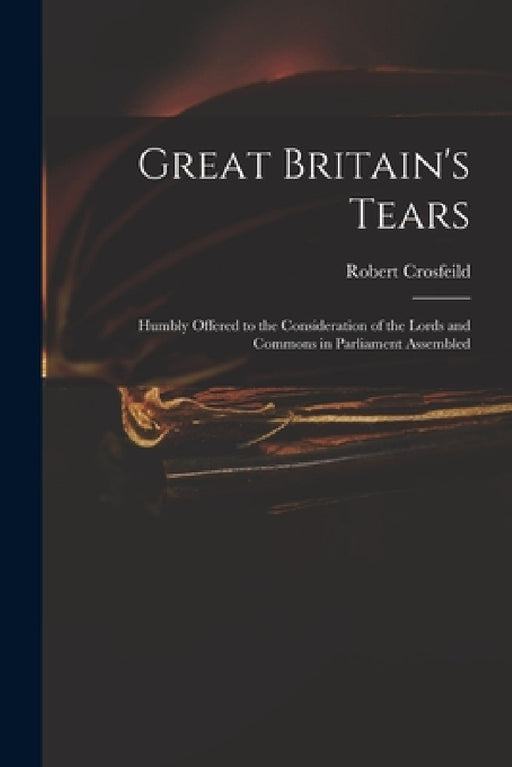 Great Britain's Tears: Humbly Offered to the Consideration of the Lords and Commons in Parliament Assembled by Robert Crosfeild