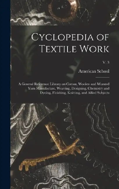 Cyclopedia of Textile Work: a General Reference Library on Cotton, Woolen and Worsted Yarn Manufacture, Weaving, Designing, Chemistry and Dyeing, by Ill ). American School (Lansing