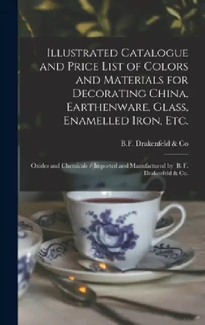 Illustrated Catalogue and Price List of Colors and Materials for Decorating China, Earthenware, Glass, Enamelled Iron, Etc.: Oxides and Chemicals / Im by N. y. B. F. Drakenfeld &. Co (New York