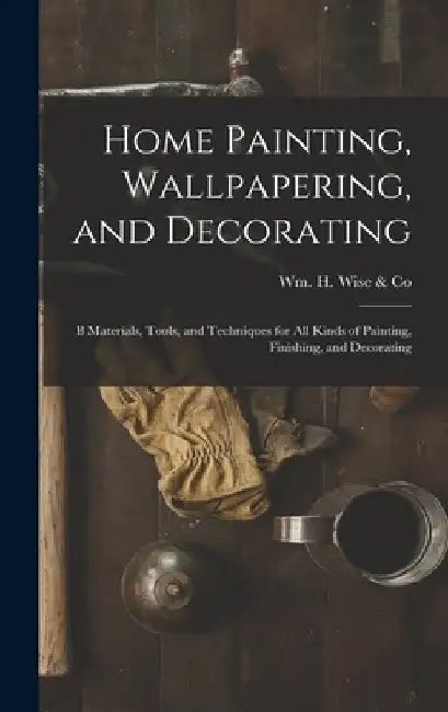 Home Painting, Wallpapering, and Decorating; B Materials, Tools, and Techniques for All Kinds of Painting, Finishing, and Decorating by Wm H Wise & Co