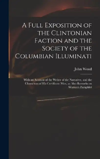 A Full Exposition of the Clintonian Faction and the Society of the Columbian Illuminati: With an Account of the Writer of the Narrative, and the Chara by John 1775?-1822 Wood