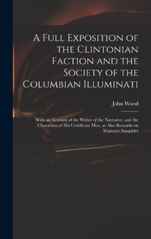A Full Exposition of the Clintonian Faction and the Society of the Columbian Illuminati: With an Account of the Writer of the Narrative, and the Chara by John 1775?-1822 Wood