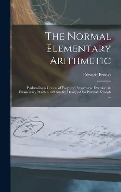 The Normal Elementary Arithmetic: Embracing a Course of Easy and Progressive Exercises in Elementary Written Arithmetic; Designed for Primary Schools by Edward 1831-1912 Brooks