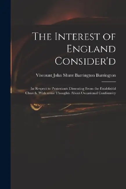The Interest of England Consider'd: in Respect to Protestants Dissenting From the Establish'd Church. With Some Thoughts About Occasional Conformity by John Shute Barrington VI Barrington