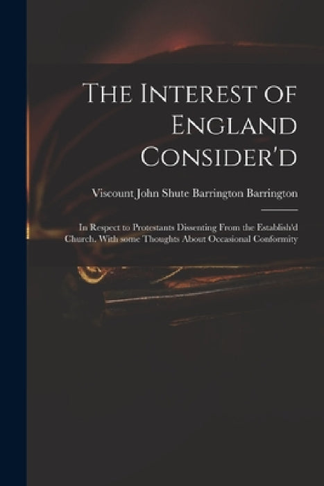 The Interest of England Consider'd: in Respect to Protestants Dissenting From the Establish'd Church. With Some Thoughts About Occasional Conformity by John Shute Barrington VI Barrington