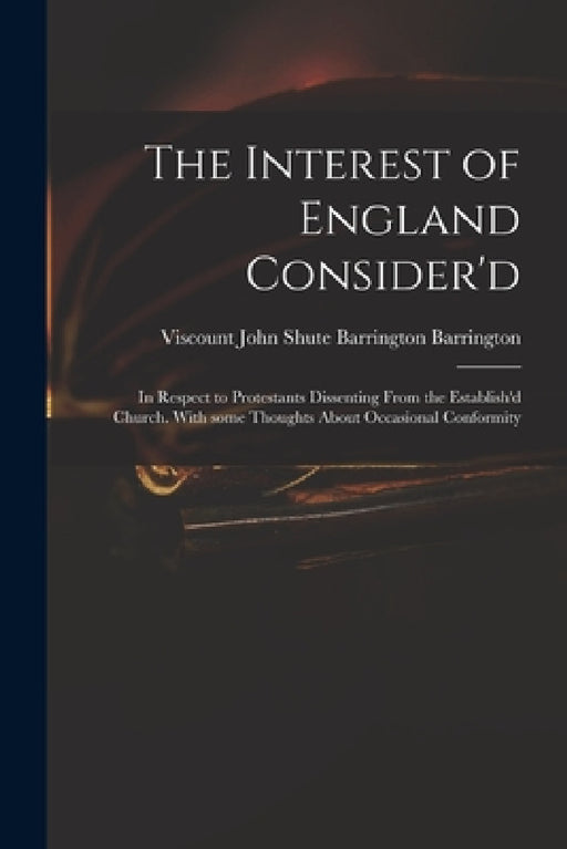 The Interest of England Consider'd: in Respect to Protestants Dissenting From the Establish'd Church. With Some Thoughts About Occasional Conformity by John Shute Barrington VI Barrington