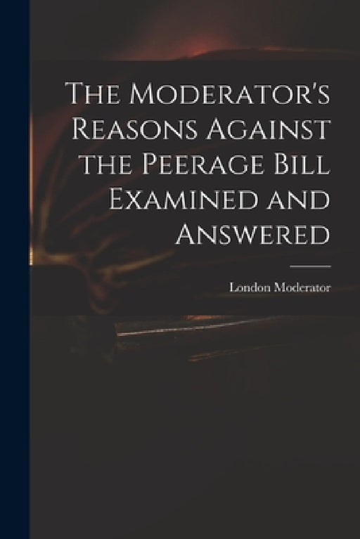 The Moderator's Reasons Against the Peerage Bill Examined and Answered by London Moderator