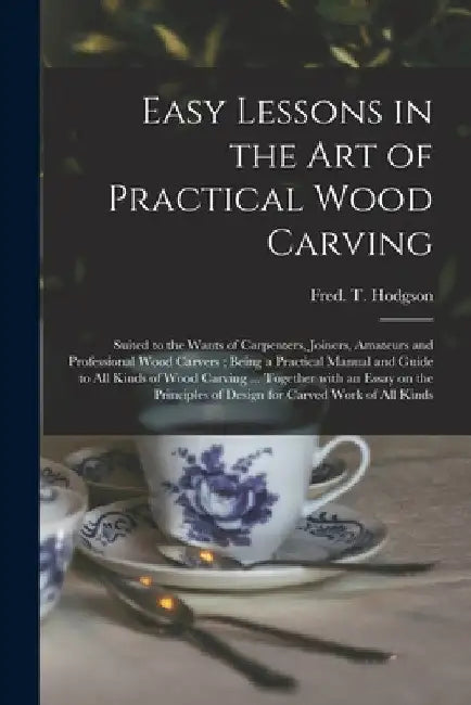 Easy Lessons in the Art of Practical Wood Carving: Suited to the Wants of Carpenters, Joiners, Amateurs and Professional Wood Carvers; Being a Practic by Fred T. (Frederick Thomas) Hodgson