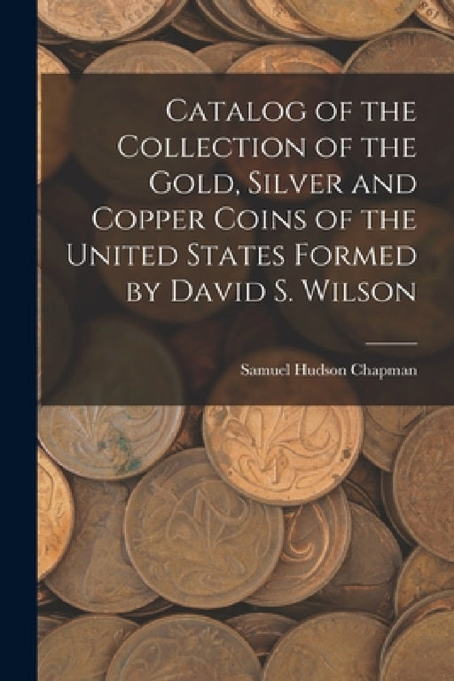 Catalog of the Collection of the Gold, Silver and Copper Coins of the United States Formed by David S. Wilson by Samuel Hudson Chapman