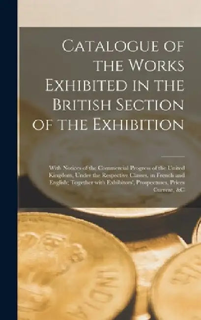 Catalogue of the Works Exhibited in the British Section of the Exhibition [microform]: With Notices of the Commercial Progress of the United Kingdom, by Anonymous