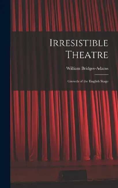 Irresistible Theatre: Growth of the English Stage by William Bridges-Adams