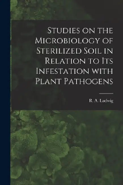 Studies on the Microbiology of Sterilized Soil in Relation to Its Infestation With Plant Pathogens by R. a. (Ralph Antony) 1915- Ludwig