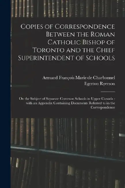 Copies of Correspondence Between the Roman Catholic Bishop of Toronto and the Chief Superintendent of Schools [microform]: on the Subject of Separate by Armand François Marie de 1. Charbonnel