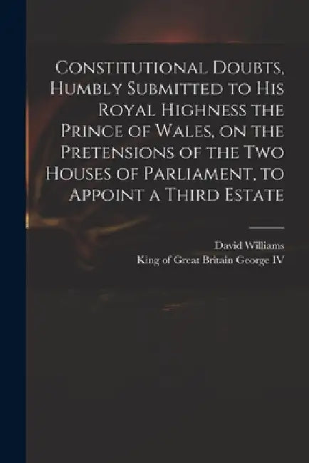 Constitutional Doubts, Humbly Submitted to His Royal Highness the Prince of Wales, on the Pretensions of the Two Houses of Parliament, to Appoint a Th by David 1738-1816 Williams