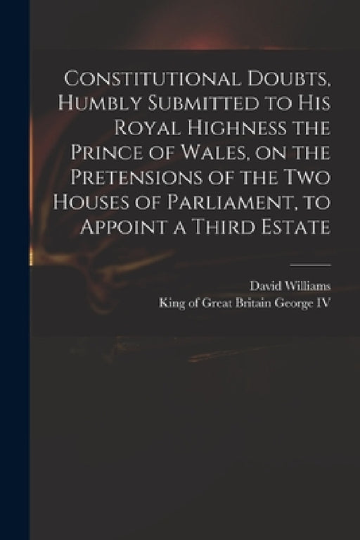 Constitutional Doubts, Humbly Submitted to His Royal Highness the Prince of Wales, on the Pretensions of the Two Houses of Parliament, to Appoint a Th by David 1738-1816 Williams, IV George King of Great Britain 176
