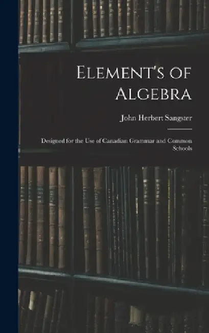 Element's of Algebra: Designed for the Use of Canadian Grammar and Common Schools by John Herbert Sangster