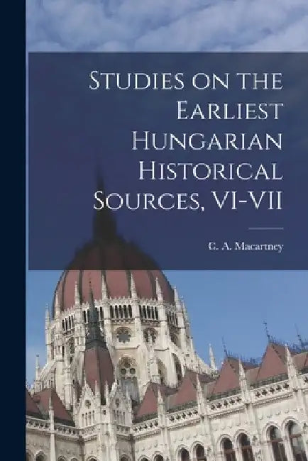 Studies on the Earliest Hungarian Historical Sources, VI-VII by C. a. (Carlile Aylmer) 18 Macartney