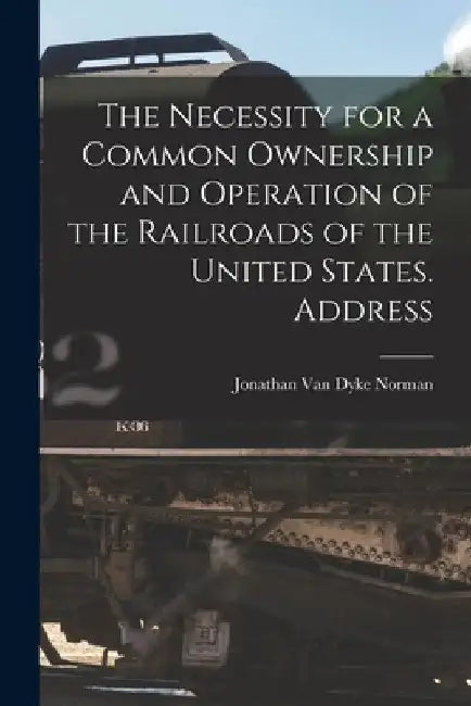 The Necessity for a Common Ownership and Operation of the Railroads of the United States. Address by Jonathan Van Dyke 1877- Norman
