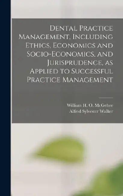 Dental Practice Management, Including Ethics, Economics and Socio-economics, and Jurisprudence, as Applied to Successful Practice Management by William H. O. (William Harpe McGehee