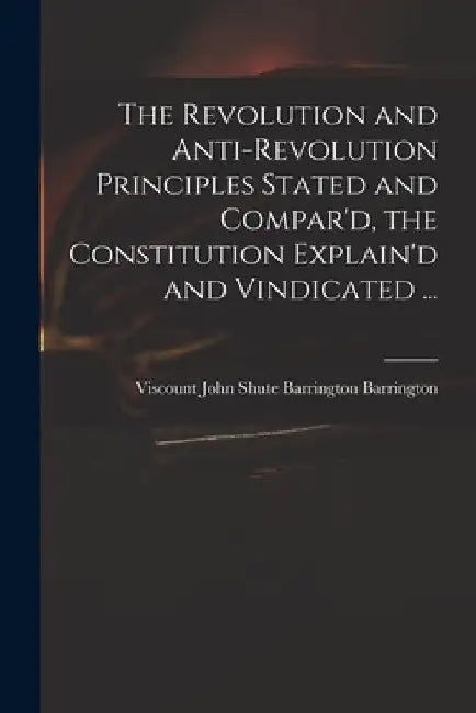 The Revolution and Anti-revolution Principles Stated and Compar'd, the Constitution Explain'd and Vindicated ... by John Shute Barrington VI Barrington