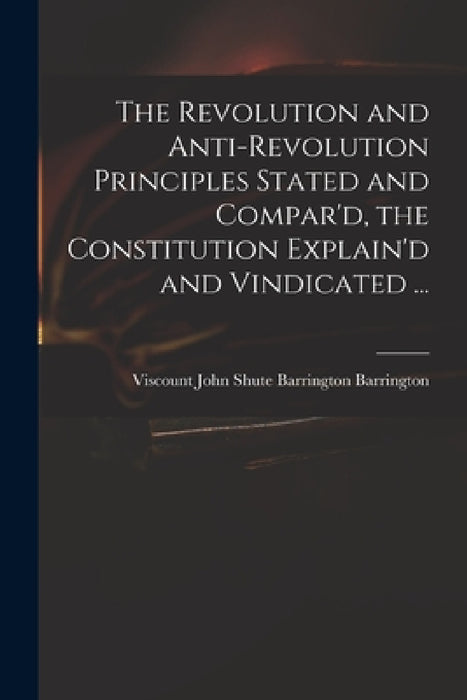 The Revolution and Anti-revolution Principles Stated and Compar'd, the Constitution Explain'd and Vindicated ... by John Shute Barrington VI Barrington