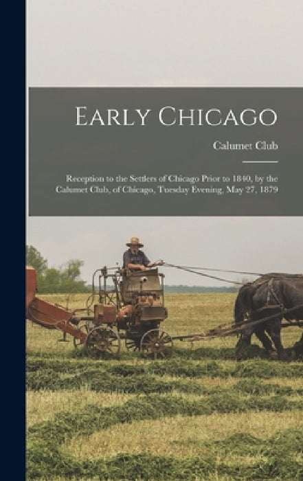 Early Chicago: Reception to the Settlers of Chicago Prior to 1840, by the Calumet Club, of Chicago, Tuesday Evening, May 27, 1879 by Ill ). Calumet Club (Chicago