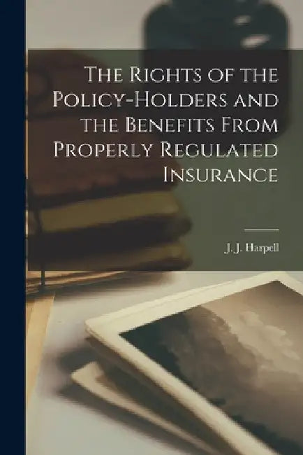 The Rights of the Policy-holders and the Benefits From Properly Regulated Insurance [microform] by J. J. (James John) B. 1874 Harpell