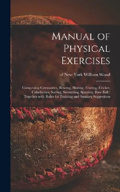 Manual of Physical Exercises: Comprising Gymnastics, Rowing, Skating, Fencing, Cricket, Calisthenics, Sailing, Swimming, Sparring, Base Ball: Togeth by William Of New York Wood