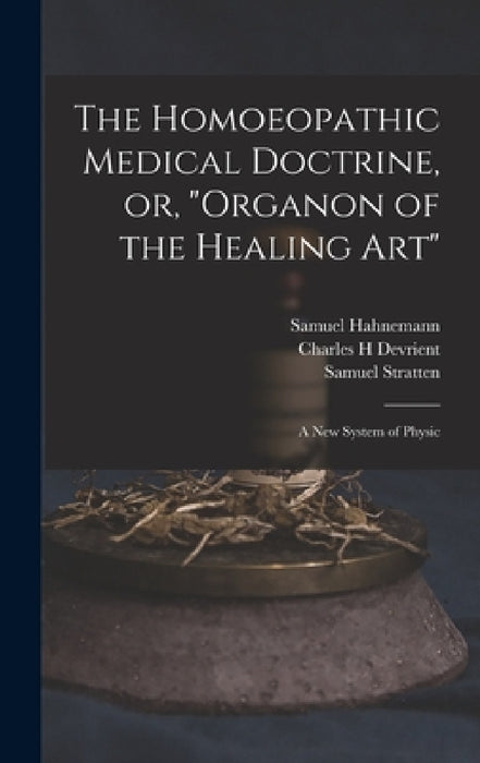 The Homoeopathic Medical Doctrine, or, "Organon of the Healing Art": a New System of Physic by Samuel 1755-1843 Hahnemann, Charles H. Devrient, Samuel Stratten