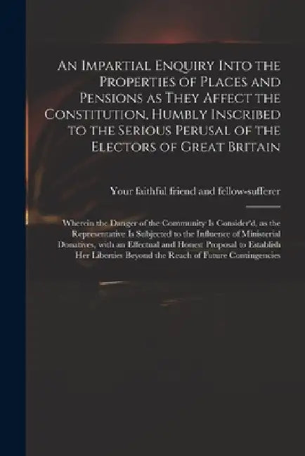 An Impartial Enquiry Into the Properties of Places and Pensions as They Affect the Constitution, Humbly Inscribed to the Serious Perusal of the Electo by Your Faithful Friend and Fellow-Suffe